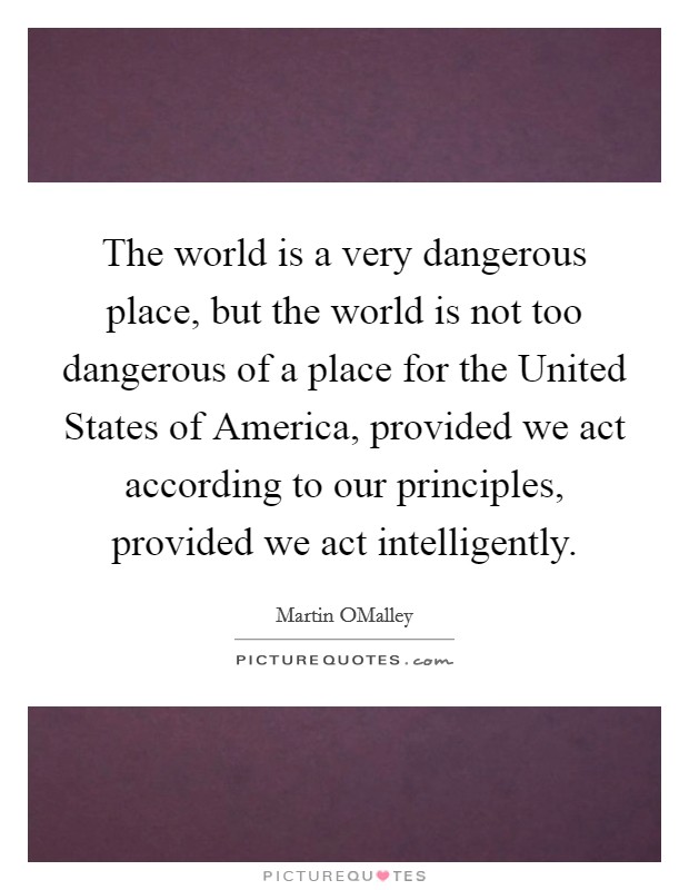 The world is a very dangerous place, but the world is not too dangerous of a place for the United States of America, provided we act according to our principles, provided we act intelligently. Picture Quote #1