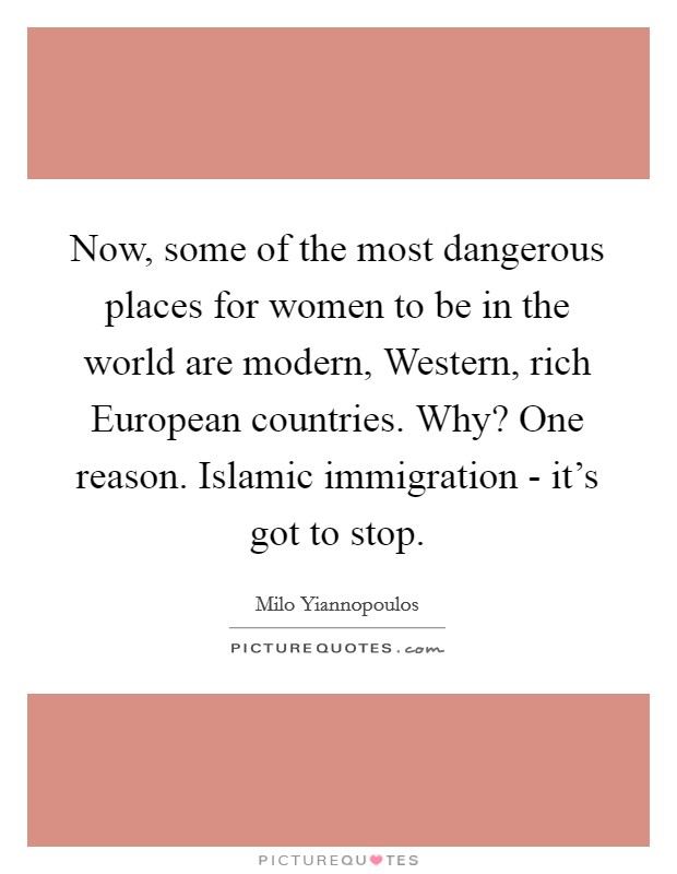 Now, some of the most dangerous places for women to be in the world are modern, Western, rich European countries. Why? One reason. Islamic immigration - it's got to stop. Picture Quote #1