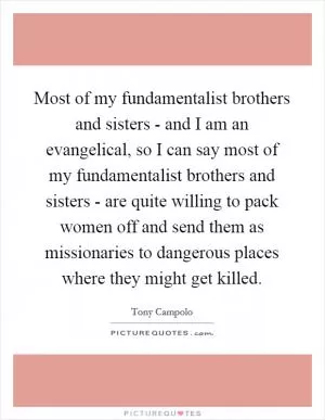 Most of my fundamentalist brothers and sisters - and I am an evangelical, so I can say most of my fundamentalist brothers and sisters - are quite willing to pack women off and send them as missionaries to dangerous places where they might get killed Picture Quote #1