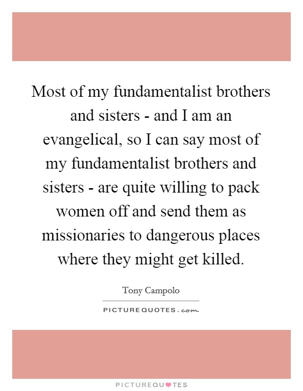 Most of my fundamentalist brothers and sisters - and I am an evangelical, so I can say most of my fundamentalist brothers and sisters - are quite willing to pack women off and send them as missionaries to dangerous places where they might get killed. Picture Quote #1
