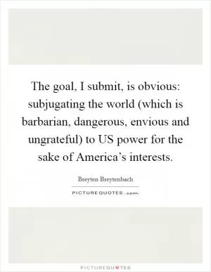 The goal, I submit, is obvious: subjugating the world (which is barbarian, dangerous, envious and ungrateful) to US power for the sake of America’s interests Picture Quote #1