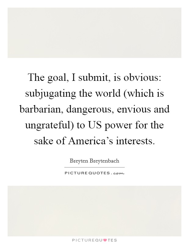 The goal, I submit, is obvious: subjugating the world (which is barbarian, dangerous, envious and ungrateful) to US power for the sake of America's interests. Picture Quote #1