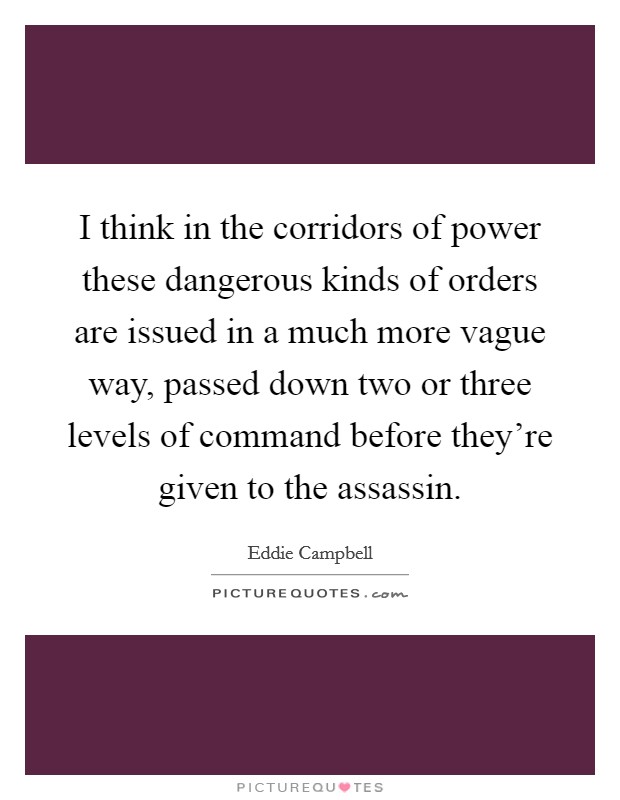 I think in the corridors of power these dangerous kinds of orders are issued in a much more vague way, passed down two or three levels of command before they're given to the assassin. Picture Quote #1
