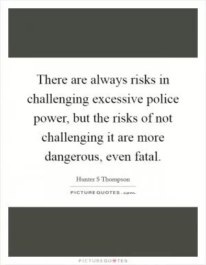 There are always risks in challenging excessive police power, but the risks of not challenging it are more dangerous, even fatal Picture Quote #1