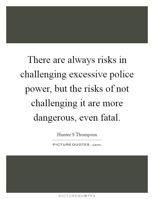 There are always risks in challenging excessive police power, but the risks of not challenging it are more dangerous, even fatal. Picture Quote #1