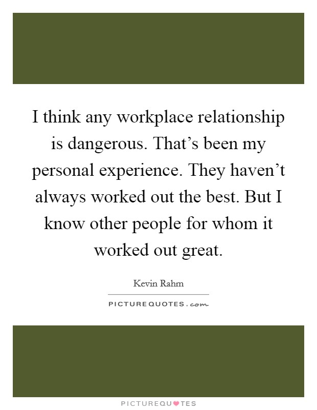 I think any workplace relationship is dangerous. That's been my personal experience. They haven't always worked out the best. But I know other people for whom it worked out great. Picture Quote #1