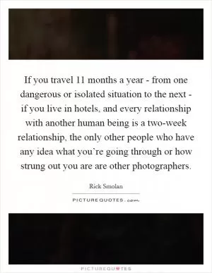 If you travel 11 months a year - from one dangerous or isolated situation to the next - if you live in hotels, and every relationship with another human being is a two-week relationship, the only other people who have any idea what you’re going through or how strung out you are are other photographers Picture Quote #1
