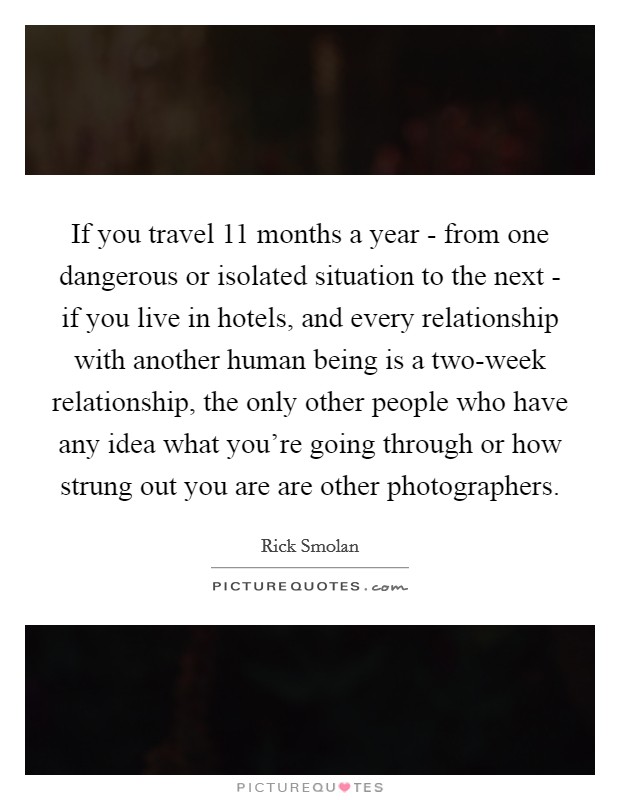 If you travel 11 months a year - from one dangerous or isolated situation to the next - if you live in hotels, and every relationship with another human being is a two-week relationship, the only other people who have any idea what you're going through or how strung out you are are other photographers. Picture Quote #1