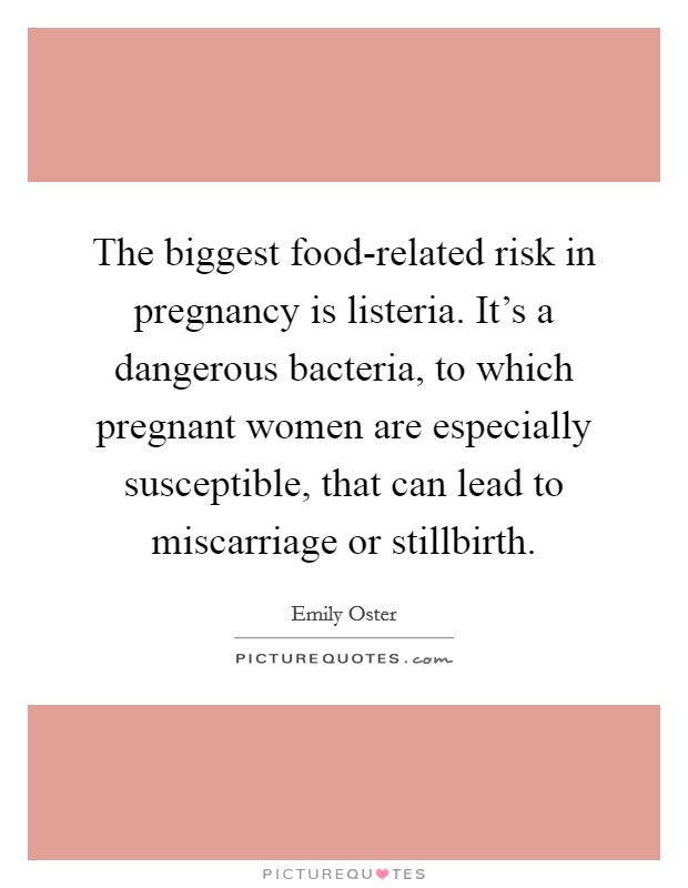 The biggest food-related risk in pregnancy is listeria. It's a dangerous bacteria, to which pregnant women are especially susceptible, that can lead to miscarriage or stillbirth. Picture Quote #1