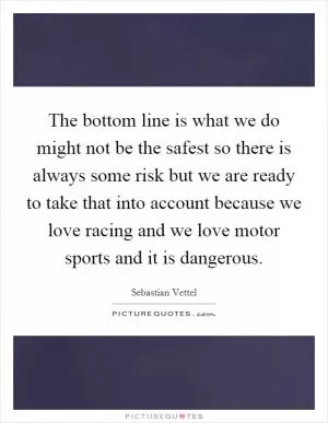 The bottom line is what we do might not be the safest so there is always some risk but we are ready to take that into account because we love racing and we love motor sports and it is dangerous Picture Quote #1