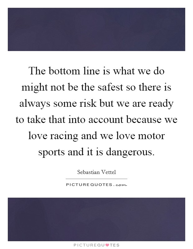 The bottom line is what we do might not be the safest so there is always some risk but we are ready to take that into account because we love racing and we love motor sports and it is dangerous. Picture Quote #1