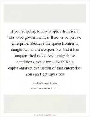 If you’re going to lead a space frontier, it has to be government; it’ll never be private enterprise. Because the space frontier is dangerous, and it’s expensive, and it has unquantified risks. And under those conditions, you cannot establish a capital-market evaluation of that enterprise. You can’t get investors Picture Quote #1