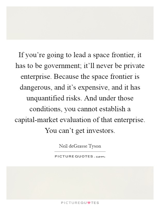 If you're going to lead a space frontier, it has to be government; it'll never be private enterprise. Because the space frontier is dangerous, and it's expensive, and it has unquantified risks. And under those conditions, you cannot establish a capital-market evaluation of that enterprise. You can't get investors. Picture Quote #1