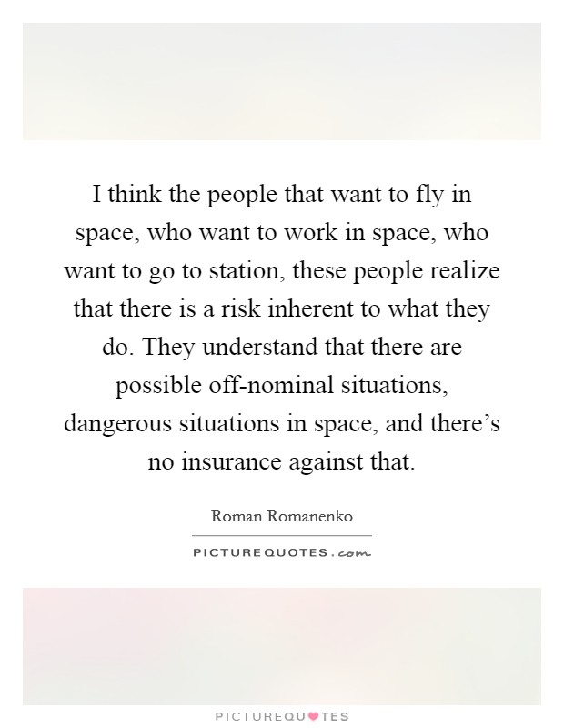 I think the people that want to fly in space, who want to work in space, who want to go to station, these people realize that there is a risk inherent to what they do. They understand that there are possible off-nominal situations, dangerous situations in space, and there's no insurance against that. Picture Quote #1