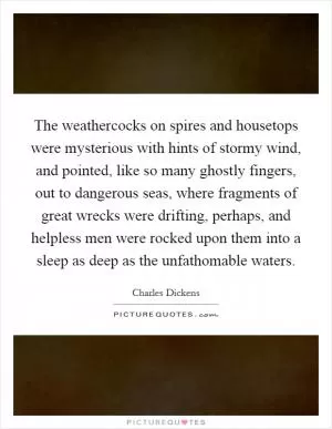 The weathercocks on spires and housetops were mysterious with hints of stormy wind, and pointed, like so many ghostly fingers, out to dangerous seas, where fragments of great wrecks were drifting, perhaps, and helpless men were rocked upon them into a sleep as deep as the unfathomable waters Picture Quote #1