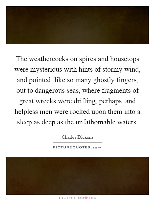 The weathercocks on spires and housetops were mysterious with hints of stormy wind, and pointed, like so many ghostly fingers, out to dangerous seas, where fragments of great wrecks were drifting, perhaps, and helpless men were rocked upon them into a sleep as deep as the unfathomable waters. Picture Quote #1