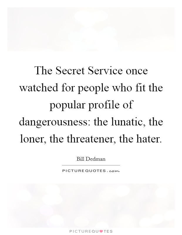 The Secret Service once watched for people who fit the popular profile of dangerousness: the lunatic, the loner, the threatener, the hater. Picture Quote #1