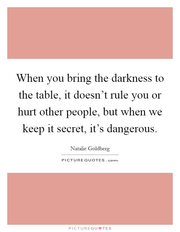 When you bring the darkness to the table, it doesn't rule you or hurt other people, but when we keep it secret, it's dangerous. Picture Quote #1
