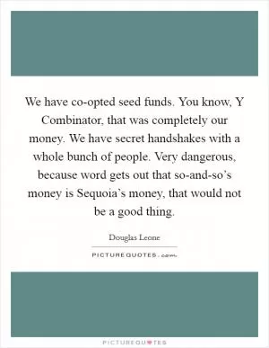 We have co-opted seed funds. You know, Y Combinator, that was completely our money. We have secret handshakes with a whole bunch of people. Very dangerous, because word gets out that so-and-so’s money is Sequoia’s money, that would not be a good thing Picture Quote #1