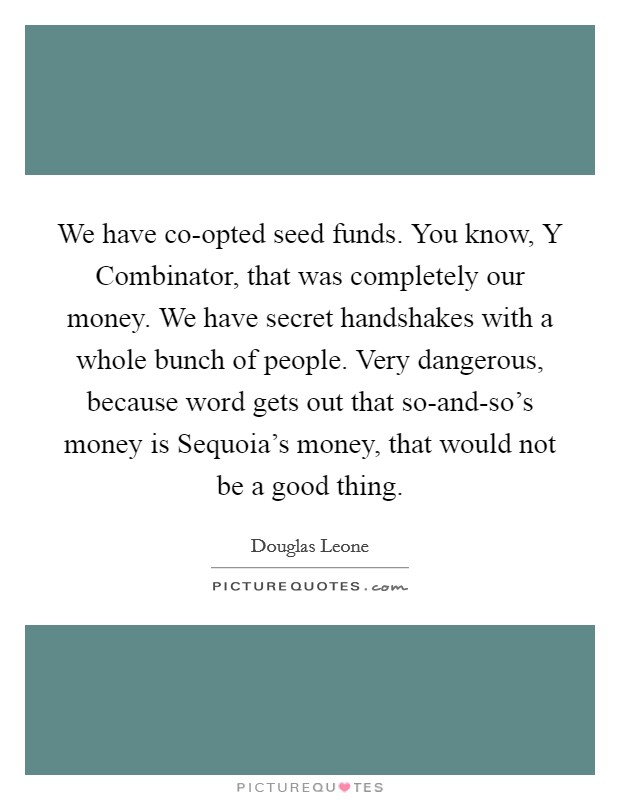 We have co-opted seed funds. You know, Y Combinator, that was completely our money. We have secret handshakes with a whole bunch of people. Very dangerous, because word gets out that so-and-so's money is Sequoia's money, that would not be a good thing. Picture Quote #1