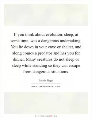 If you think about evolution, sleep, at some time, was a dangerous undertaking. You lie down in your cave or shelter, and along comes a predator and has you for dinner. Many creatures do not sleep or sleep while standing so they can escape from dangerous situations Picture Quote #1