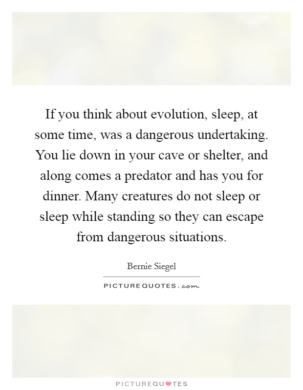 If you think about evolution, sleep, at some time, was a dangerous undertaking. You lie down in your cave or shelter, and along comes a predator and has you for dinner. Many creatures do not sleep or sleep while standing so they can escape from dangerous situations. Picture Quote #1