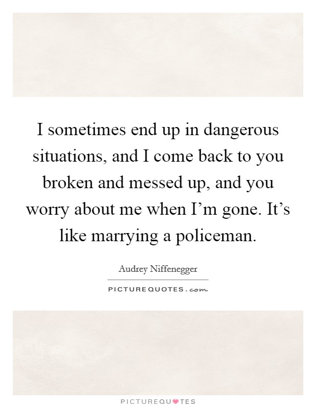 I sometimes end up in dangerous situations, and I come back to you broken and messed up, and you worry about me when I'm gone. It's like marrying a policeman. Picture Quote #1