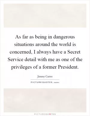As far as being in dangerous situations around the world is concerned, I always have a Secret Service detail with me as one of the privileges of a former President Picture Quote #1
