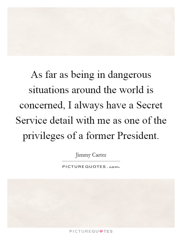 As far as being in dangerous situations around the world is concerned, I always have a Secret Service detail with me as one of the privileges of a former President. Picture Quote #1