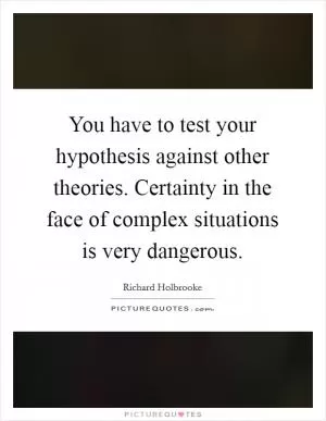You have to test your hypothesis against other theories. Certainty in the face of complex situations is very dangerous Picture Quote #1
