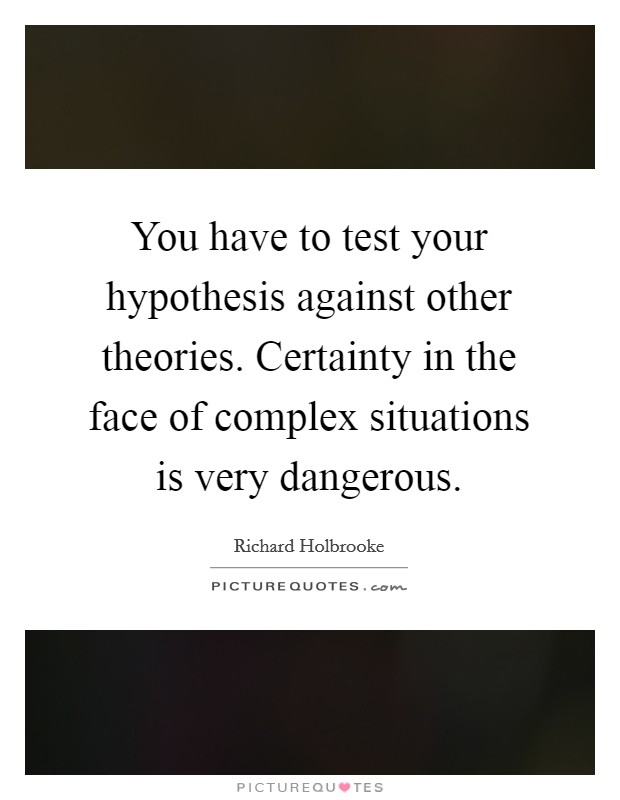 You have to test your hypothesis against other theories. Certainty in the face of complex situations is very dangerous. Picture Quote #1