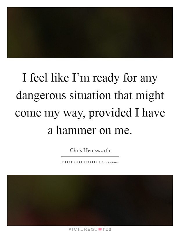 I feel like I'm ready for any dangerous situation that might come my way, provided I have a hammer on me. Picture Quote #1