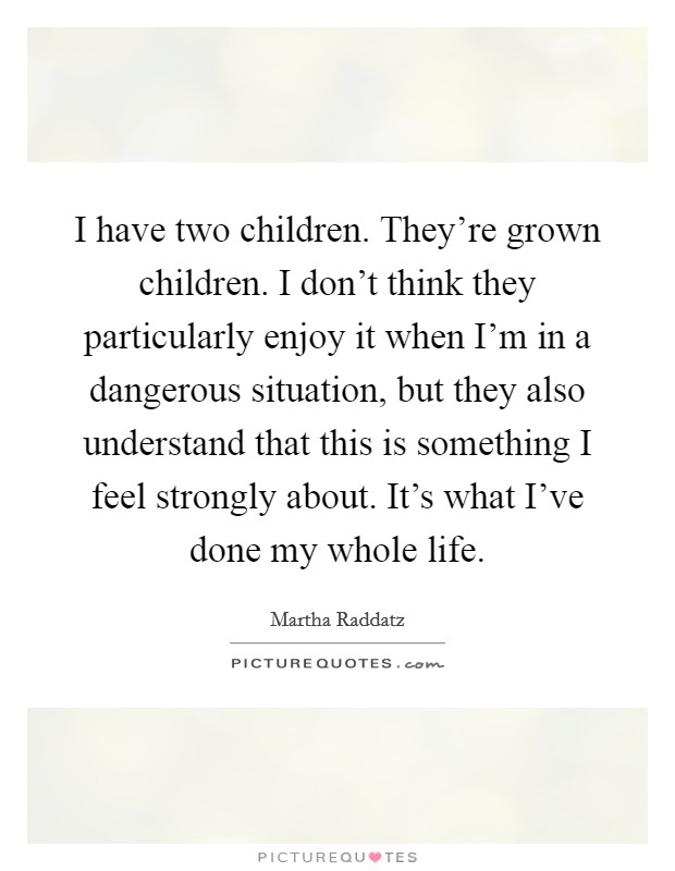 I have two children. They're grown children. I don't think they particularly enjoy it when I'm in a dangerous situation, but they also understand that this is something I feel strongly about. It's what I've done my whole life. Picture Quote #1
