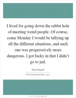 I lived for going down the rabbit hole of meeting weird people. Of course, come Monday I would be tallying up all the different situations, and each one was progressively more dangerous. I got lucky in that I didn’t go to jail Picture Quote #1