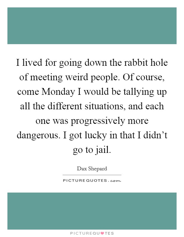 I lived for going down the rabbit hole of meeting weird people. Of course, come Monday I would be tallying up all the different situations, and each one was progressively more dangerous. I got lucky in that I didn't go to jail. Picture Quote #1
