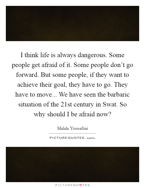 I think life is always dangerous. Some people get afraid of it. Some people don't go forward. But some people, if they want to achieve their goal, they have to go. They have to move... We have seen the barbaric situation of the 21st century in Swat. So why should I be afraid now? Picture Quote #1