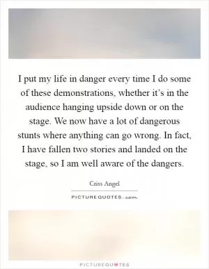 I put my life in danger every time I do some of these demonstrations, whether it’s in the audience hanging upside down or on the stage. We now have a lot of dangerous stunts where anything can go wrong. In fact, I have fallen two stories and landed on the stage, so I am well aware of the dangers Picture Quote #1