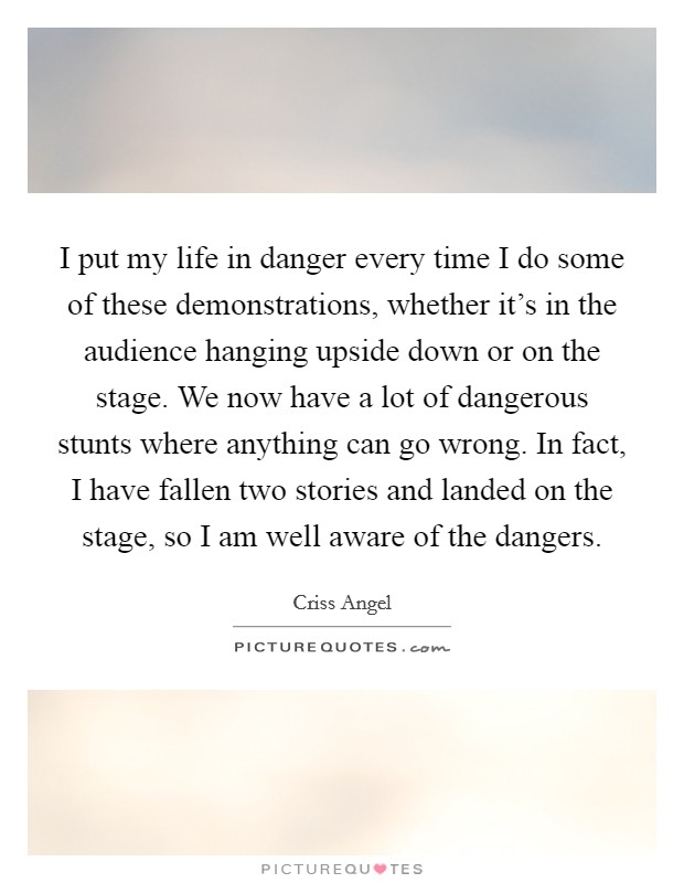 I put my life in danger every time I do some of these demonstrations, whether it's in the audience hanging upside down or on the stage. We now have a lot of dangerous stunts where anything can go wrong. In fact, I have fallen two stories and landed on the stage, so I am well aware of the dangers. Picture Quote #1