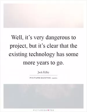 Well, it’s very dangerous to project, but it’s clear that the existing technology has some more years to go Picture Quote #1