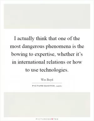 I actually think that one of the most dangerous phenomena is the bowing to expertise, whether it’s in international relations or how to use technologies Picture Quote #1