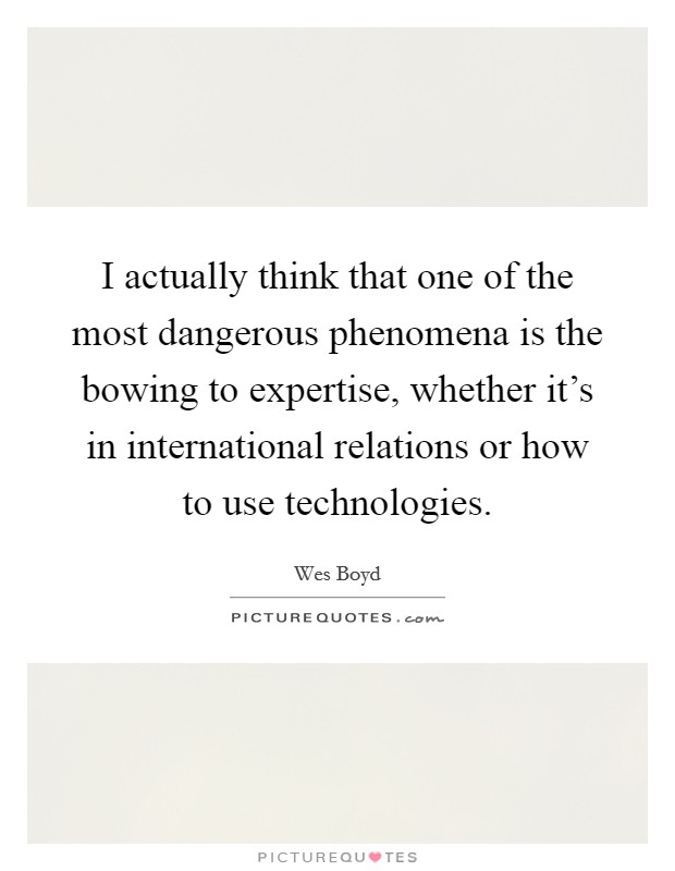 I actually think that one of the most dangerous phenomena is the bowing to expertise, whether it's in international relations or how to use technologies. Picture Quote #1