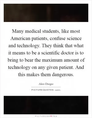 Many medical students, like most American patients, confuse science and technology. They think that what it means to be a scientific doctor is to bring to bear the maximum amount of technology on any given patient. And this makes them dangerous Picture Quote #1