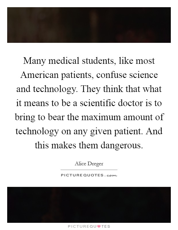 Many medical students, like most American patients, confuse science and technology. They think that what it means to be a scientific doctor is to bring to bear the maximum amount of technology on any given patient. And this makes them dangerous. Picture Quote #1