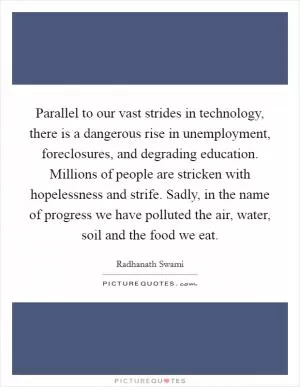Parallel to our vast strides in technology, there is a dangerous rise in unemployment, foreclosures, and degrading education. Millions of people are stricken with hopelessness and strife. Sadly, in the name of progress we have polluted the air, water, soil and the food we eat Picture Quote #1