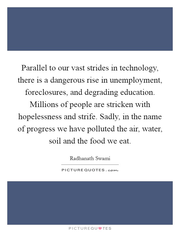 Parallel to our vast strides in technology, there is a dangerous rise in unemployment, foreclosures, and degrading education. Millions of people are stricken with hopelessness and strife. Sadly, in the name of progress we have polluted the air, water, soil and the food we eat. Picture Quote #1