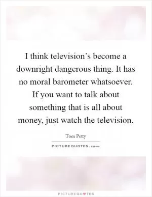 I think television’s become a downright dangerous thing. It has no moral barometer whatsoever. If you want to talk about something that is all about money, just watch the television Picture Quote #1