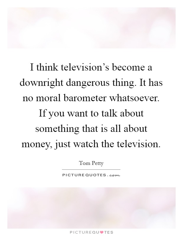 I think television's become a downright dangerous thing. It has no moral barometer whatsoever. If you want to talk about something that is all about money, just watch the television. Picture Quote #1