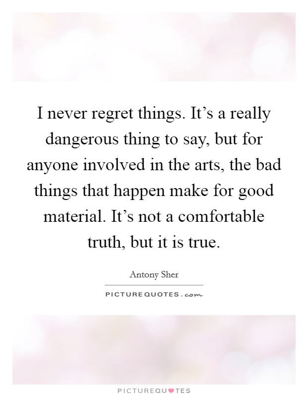 I never regret things. It's a really dangerous thing to say, but for anyone involved in the arts, the bad things that happen make for good material. It's not a comfortable truth, but it is true. Picture Quote #1
