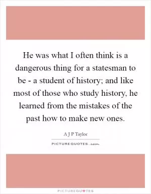 He was what I often think is a dangerous thing for a statesman to be - a student of history; and like most of those who study history, he learned from the mistakes of the past how to make new ones Picture Quote #1
