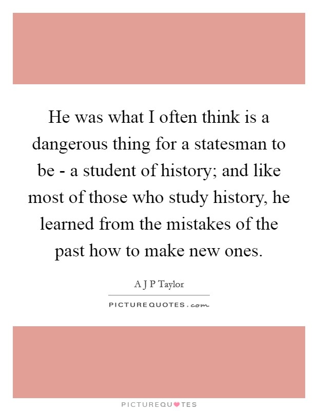 He was what I often think is a dangerous thing for a statesman to be - a student of history; and like most of those who study history, he learned from the mistakes of the past how to make new ones. Picture Quote #1